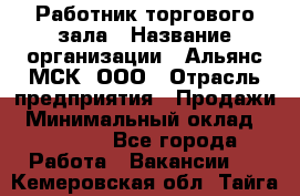 Работник торгового зала › Название организации ­ Альянс-МСК, ООО › Отрасль предприятия ­ Продажи › Минимальный оклад ­ 25 000 - Все города Работа » Вакансии   . Кемеровская обл.,Тайга г.